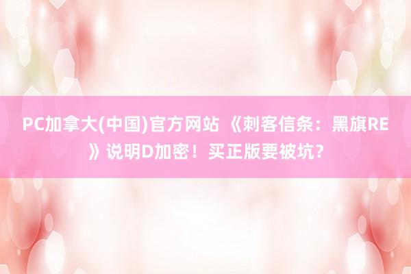 PC加拿大(中国)官方网站 《刺客信条：黑旗RE》说明D加密！买正版要被坑？