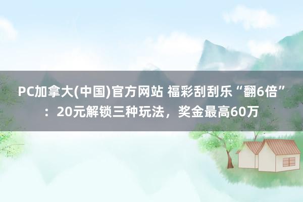 PC加拿大(中国)官方网站 福彩刮刮乐“翻6倍”：20元解锁三种玩法，奖金最高60万