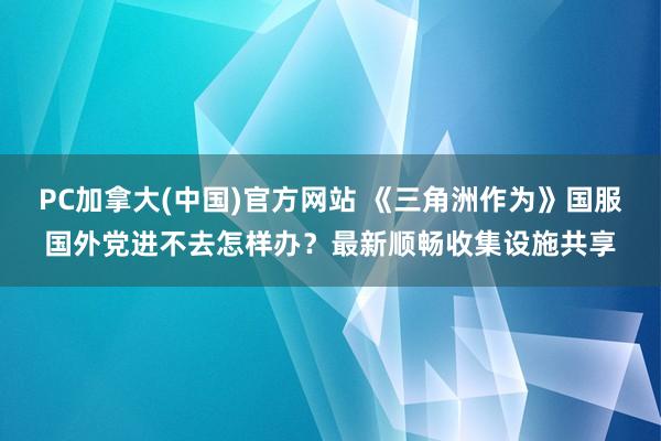 PC加拿大(中国)官方网站 《三角洲作为》国服国外党进不去怎样办？最新顺畅收集设施共享