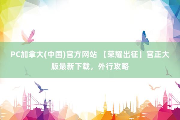 PC加拿大(中国)官方网站 【荣耀出征】官正大版最新下载，外行攻略
