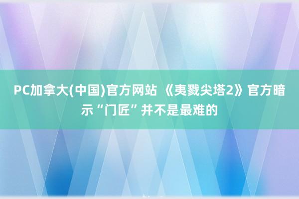 PC加拿大(中国)官方网站 《夷戮尖塔2》官方暗示“门匠”并不是最难的