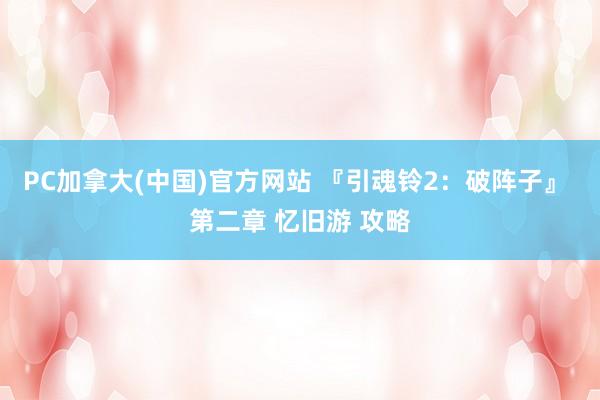 PC加拿大(中国)官方网站 『引魂铃2：破阵子』 第二章 忆旧游 攻略