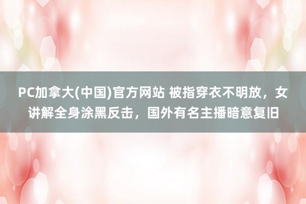 PC加拿大(中国)官方网站 被指穿衣不明放，女讲解全身涂黑反击，国外有名主播暗意复旧