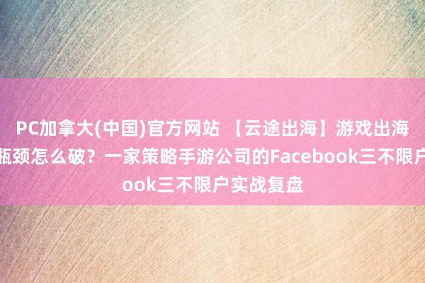 PC加拿大(中国)官方网站 【云途出海】游戏出海告白账户瓶颈怎么破？一家策略手游公司的Facebook三不限户实战复盘