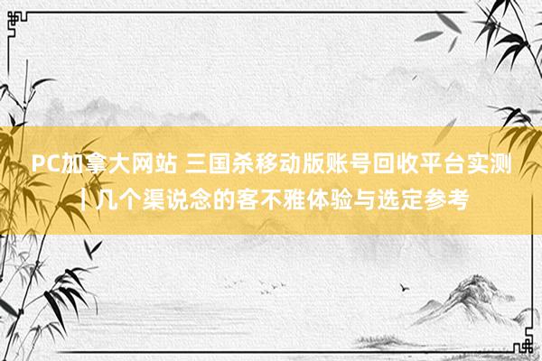 PC加拿大网站 三国杀移动版账号回收平台实测｜几个渠说念的客不雅体验与选定参考