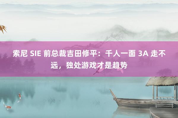索尼 SIE 前总裁吉田修平：千人一面 3A 走不远，独处游戏才是趋势