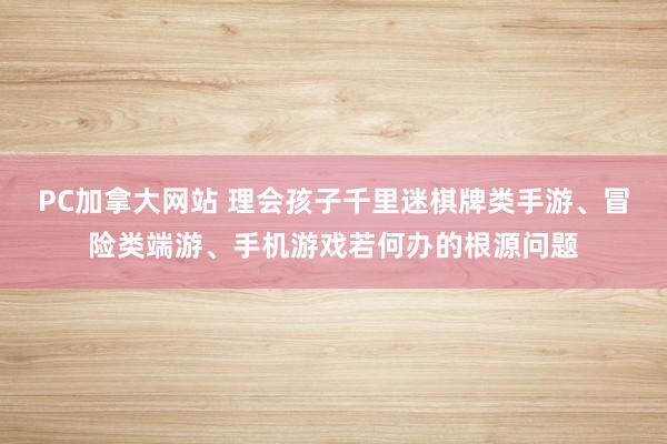 PC加拿大网站 理会孩子千里迷棋牌类手游、冒险类端游、手机游戏若何办的根源问题