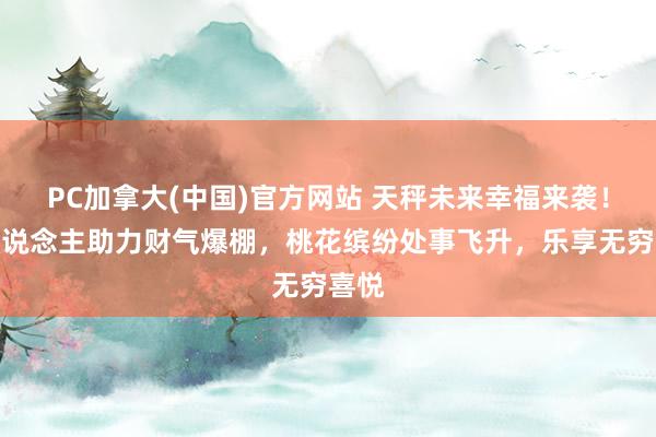 PC加拿大(中国)官方网站 天秤未来幸福来袭！贵东说念主助力财气爆棚，桃花缤纷处事飞升，乐享无穷喜悦