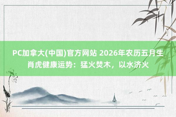 PC加拿大(中国)官方网站 2026年农历五月生肖虎健康运势：猛火焚木，以水济火