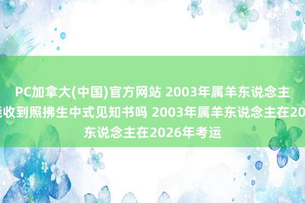 PC加拿大(中国)官方网站 2003年属羊东说念主2026年能收到照拂生中式见知书吗 2003年属羊东说念主在2026年考运