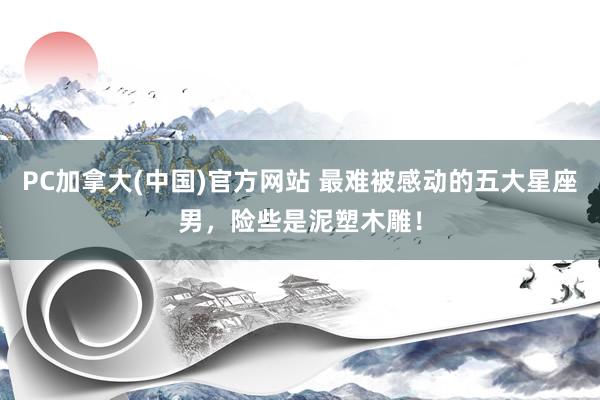 PC加拿大(中国)官方网站 最难被感动的五大星座男，险些是泥塑木雕！