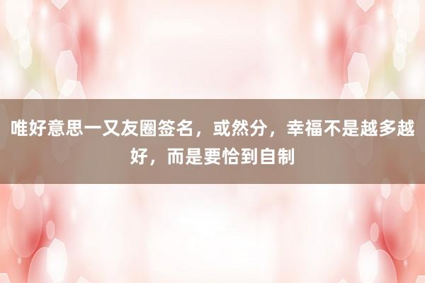唯好意思一又友圈签名，或然分，幸福不是越多越好，而是要恰到自制