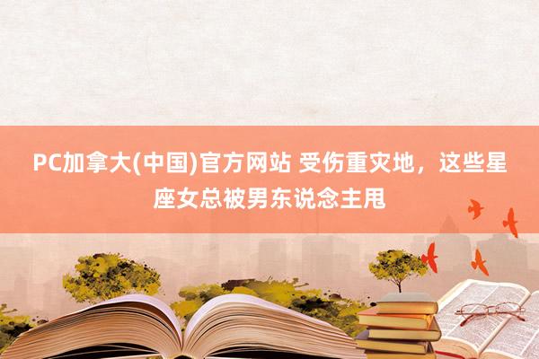 PC加拿大(中国)官方网站 受伤重灾地，这些星座女总被男东说念主甩