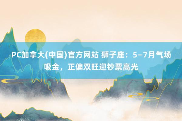 PC加拿大(中国)官方网站 狮子座：5—7月气场吸金，正偏双旺迎钞票高光