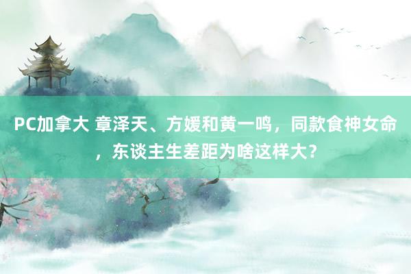 PC加拿大 章泽天、方媛和黄一鸣，同款食神女命，东谈主生差距为啥这样大？