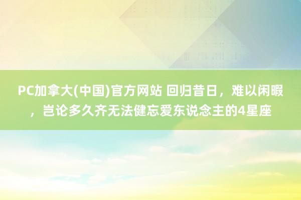 PC加拿大(中国)官方网站 回归昔日，难以闲暇，岂论多久齐无法健忘爱东说念主的4星座