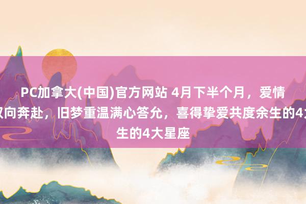 PC加拿大(中国)官方网站 4月下半个月，爱情圆满双向奔赴，旧梦重温满心答允，喜得挚爱共度余生的4大星座