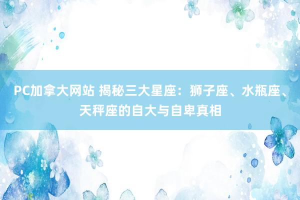 PC加拿大网站 揭秘三大星座：狮子座、水瓶座、天秤座的自大与自卑真相