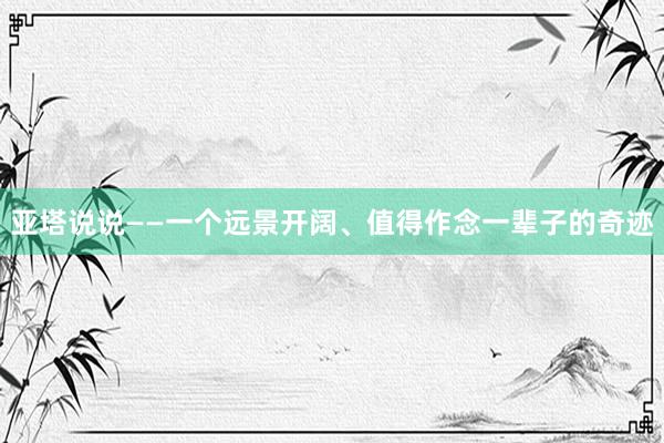 亚塔说说——一个远景开阔、值得作念一辈子的奇迹
