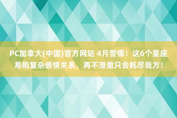 PC加拿大(中国)官方网站 4月警惕！这6个星座易陷复杂感情关系，再不澄澈只会耗尽我方！