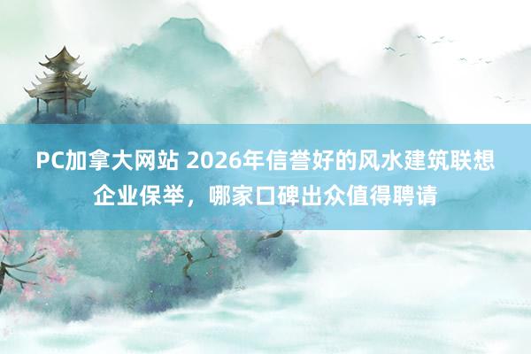 PC加拿大网站 2026年信誉好的风水建筑联想企业保举，哪家口碑出众值得聘请