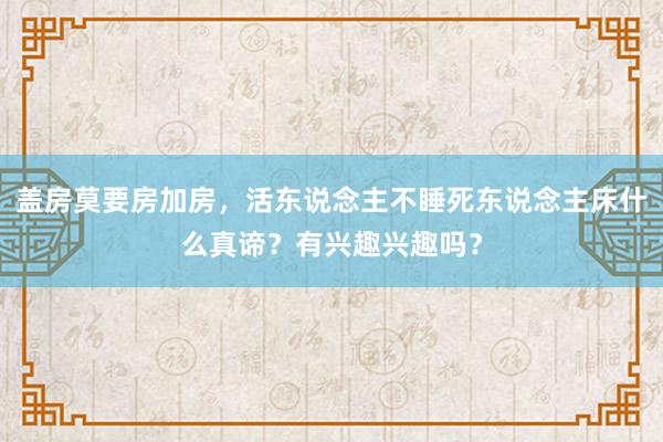 盖房莫要房加房，活东说念主不睡死东说念主床什么真谛？有兴趣兴趣吗？