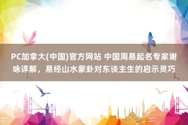 PC加拿大(中国)官方网站 中国周易起名专家谢咏详解，易经山水蒙卦对东谈主生的启示灵巧