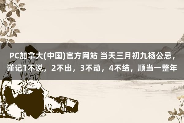 PC加拿大(中国)官方网站 当天三月初九杨公忌，谨记1不说，2不出，3不动，4不结，顺当一整年