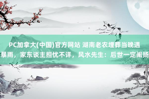 PC加拿大(中国)官方网站 湖南老农埋葬当晚遇暴雨，家东谈主担忧不详，风水先生：后世一定阐扬