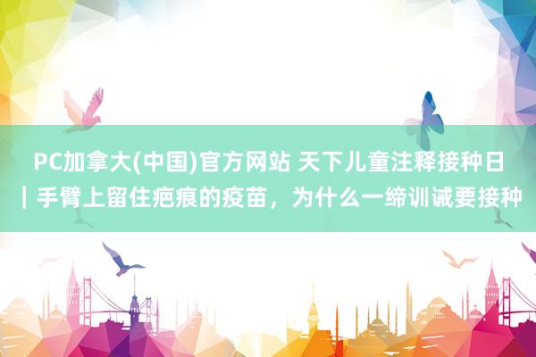 PC加拿大(中国)官方网站 天下儿童注释接种日｜手臂上留住疤痕的疫苗，为什么一缔训诫要接种