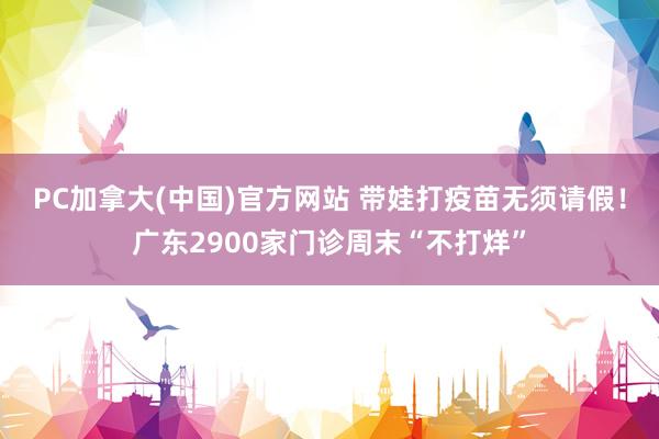PC加拿大(中国)官方网站 带娃打疫苗无须请假！广东2900家门诊周末“不打烊”