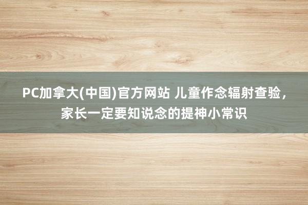 PC加拿大(中国)官方网站 儿童作念辐射查验，家长一定要知说念的提神小常识