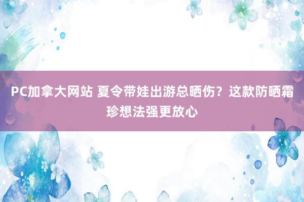 PC加拿大网站 夏令带娃出游总晒伤？这款防晒霜珍想法强更放心