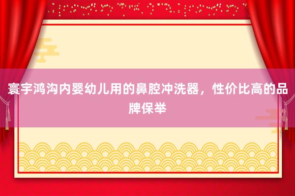 寰宇鸿沟内婴幼儿用的鼻腔冲洗器，性价比高的品牌保举