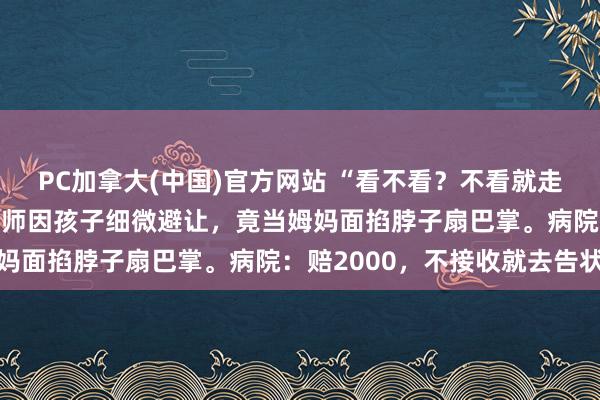 PC加拿大(中国)官方网站 “看不看？不看就走！”7岁男孩看鼻炎，医师因孩子细微避让，竟当姆妈面掐脖子扇巴掌。病院：赔2000，不接收就去告状