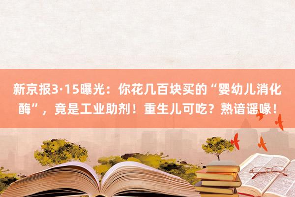 新京报3·15曝光：你花几百块买的“婴幼儿消化酶”，竟是工业助剂！重生儿可吃？熟谙谣喙！