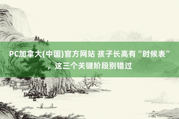 PC加拿大(中国)官方网站 孩子长高有“时候表”，这三个关键阶段别错过
