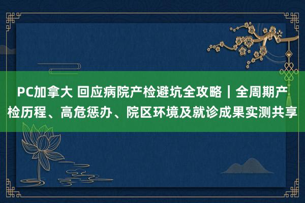 PC加拿大 回应病院产检避坑全攻略｜全周期产检历程、高危惩办、院区环境及就诊成果实测共享