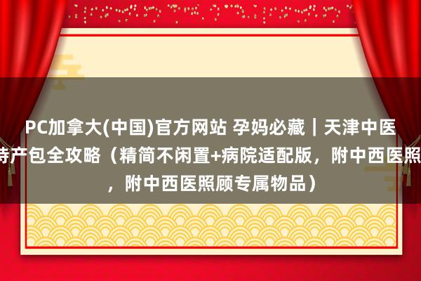 PC加拿大(中国)官方网站 孕妈必藏｜天津中医一附庸入院待产包全攻略（精简不闲置+病院适配版，附中西医照顾专属物品）