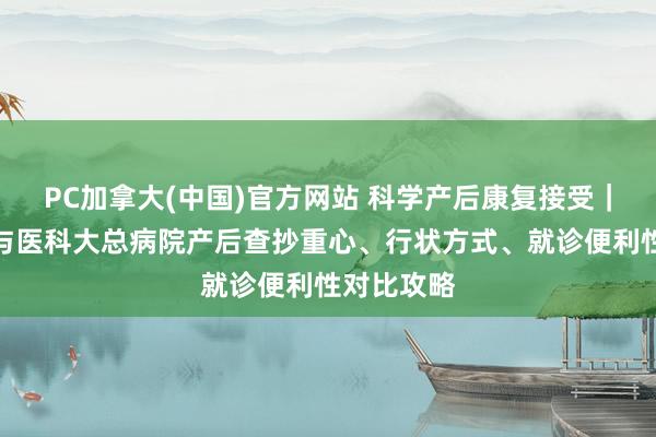 PC加拿大(中国)官方网站 科学产后康复接受｜中心妇产与医科大总病院产后查抄重心、行状方式、就诊便利性对比攻略
