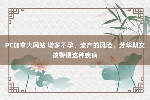 PC加拿大网站 增多不孕、流产的风险，芳华期女孩警惕这种疾病