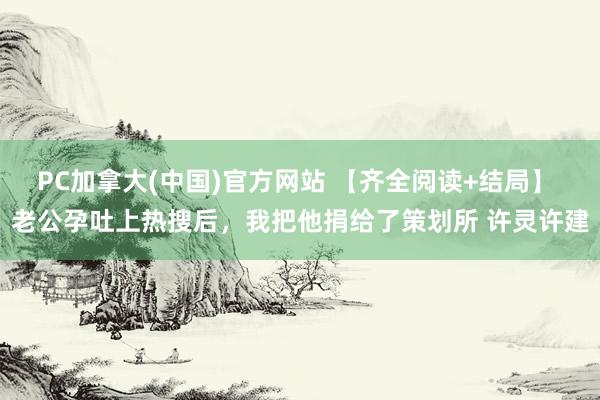 PC加拿大(中国)官方网站 【齐全阅读+结局】 老公孕吐上热搜后，我把他捐给了策划所 许灵许建