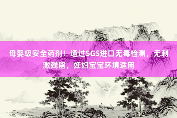 母婴级安全药剂！通过SGS进口无毒检测，无刺激残留，妊妇宝宝环境适用