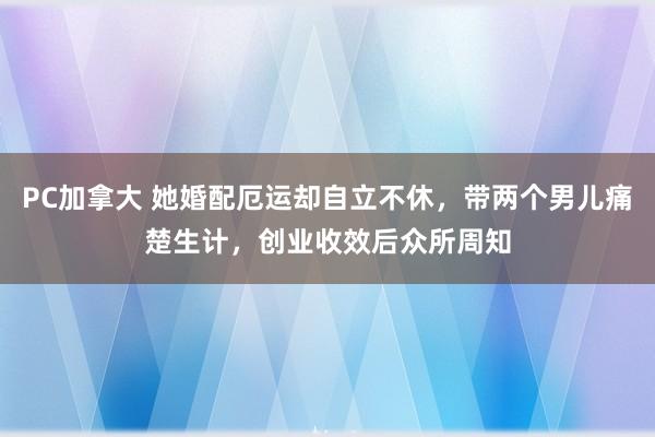 PC加拿大 她婚配厄运却自立不休，带两个男儿痛楚生计，创业收效后众所周知