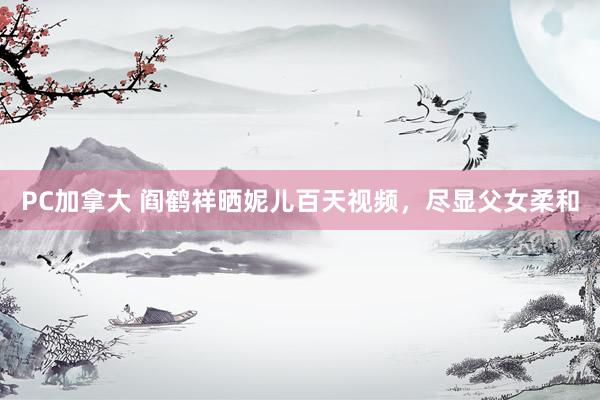 PC加拿大 阎鹤祥晒妮儿百天视频，尽显父女柔和