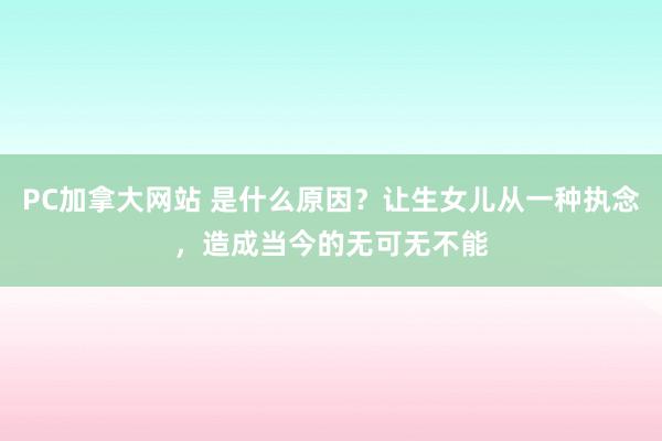 PC加拿大网站 是什么原因？让生女儿从一种执念，造成当今的无可无不能