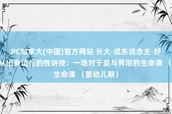 PC加拿大(中国)官方网站 长大·成东说念主·好好爱03：从出身运行的性讲授：一场对于爱与界限的生命课 （婴幼儿期）