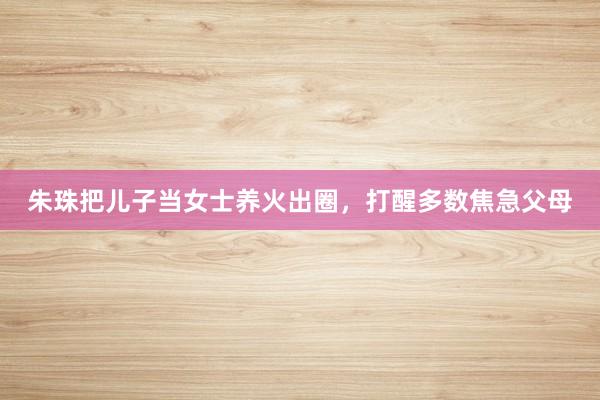 朱珠把儿子当女士养火出圈，打醒多数焦急父母
