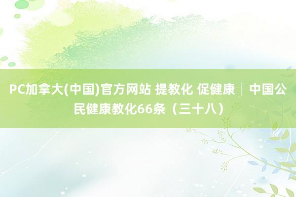 PC加拿大(中国)官方网站 提教化 促健康│中国公民健康教化66条（三十八）