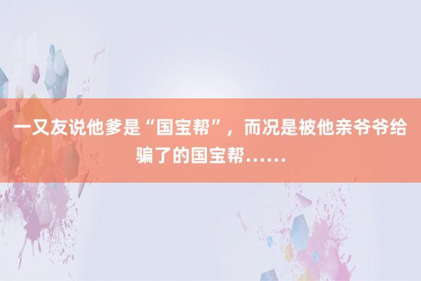 一又友说他爹是“国宝帮”，而况是被他亲爷爷给骗了的国宝帮……